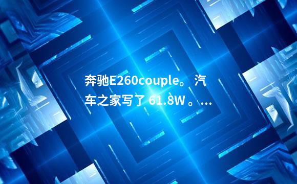 奔驰E260couple。 汽车之家写了 61.8W 。。 有些网站